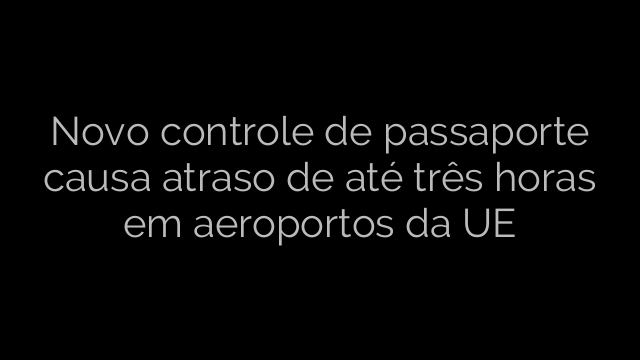 ​Novo controle de passaporte causa atraso de até três horas em aeroportos da UE 